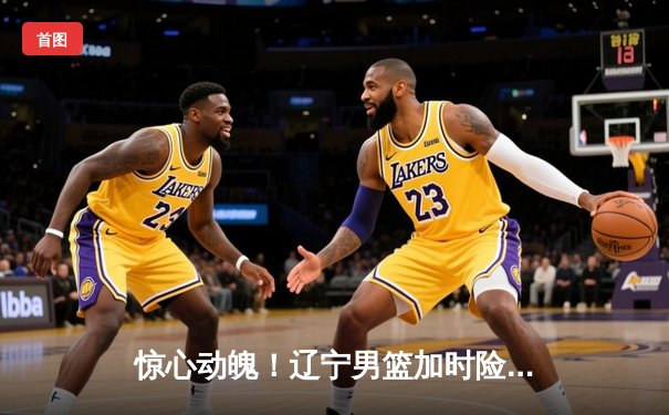 惊心动魄！辽宁男篮加时险胜广东，总比分3-2夺CBA总决赛赛点