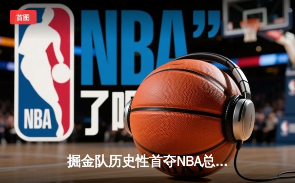 掘金队历史性首夺NBA总冠军，约基奇MVP表现统治总决赛