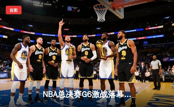 NBA总决赛G6激战落幕：凯尔特人险胜勇士夺冠，塔图姆荣膺FMVP