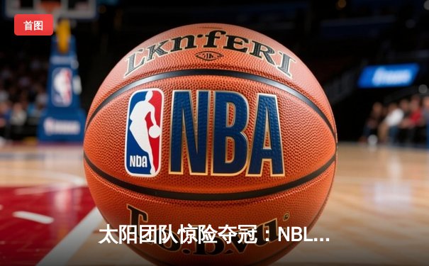 太阳团队惊险夺冠：NBL总决赛第五场加时赛绝杀，李伟狂砍42分创纪录