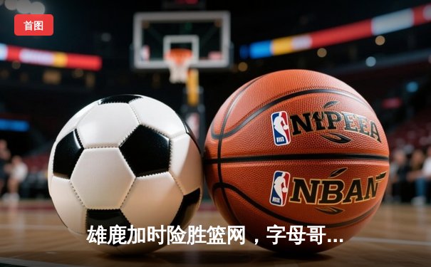 雄鹿加时险胜篮网，字母哥36+12+5主宰关键时刻