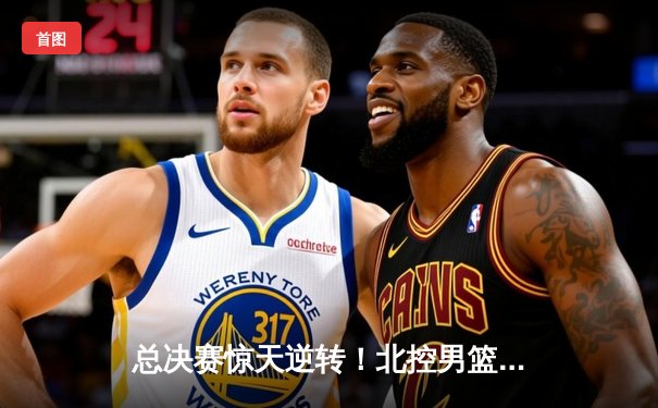 总决赛惊天逆转！北控男篮加时险胜广东夺队史首冠