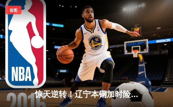 惊天逆转！辽宁本钢加时险胜广东宏远，赵继伟砍下33分创赛季新高