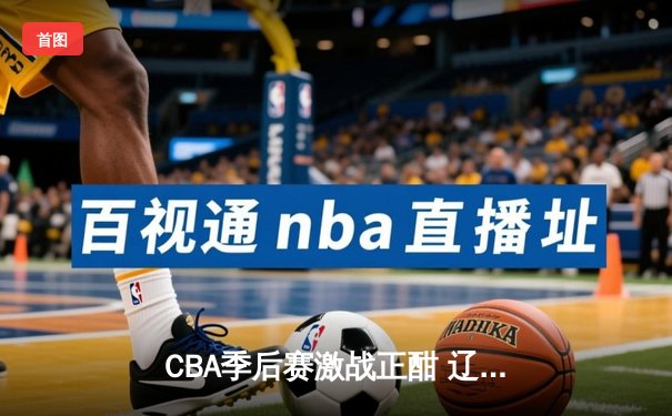 CBA季后赛激战正酣 辽宁本钢加时险胜广东宏远总分2-1领先