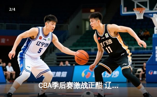 CBA季后赛激战正酣 辽宁本钢加时险胜广东宏远总分2-1领先 - 2