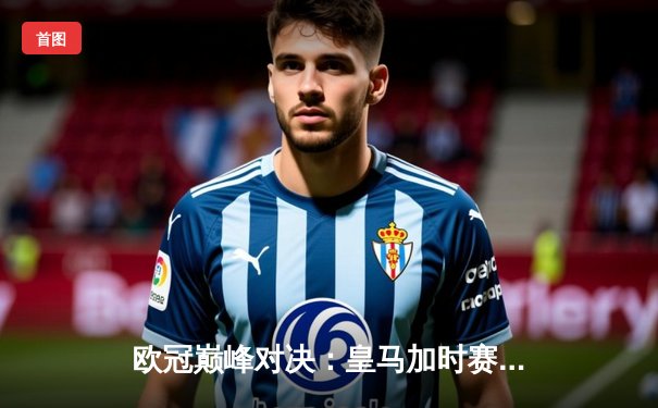 欧冠巅峰对决：皇马加时赛3-2逆转拜仁，维尼修斯绝杀闪耀伯纳乌