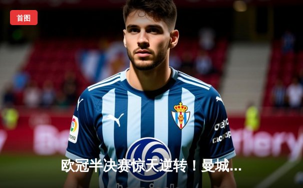 欧冠半决赛惊天逆转！曼城3-2绝杀拜仁，哈兰德双响建功