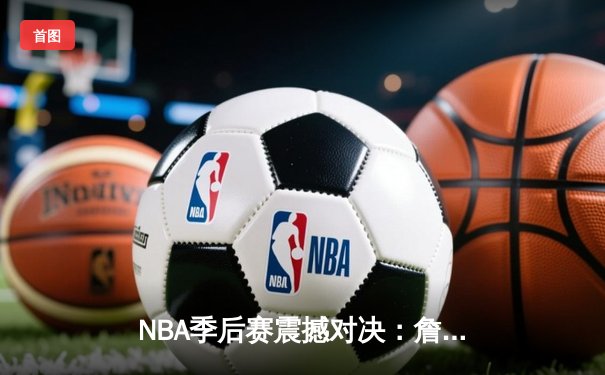 NBA季后赛震撼对决：詹姆斯末节19分逆转乾坤，湖人加时险胜勇士晋级西决