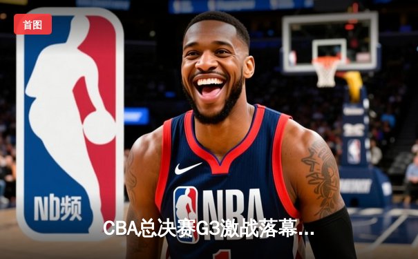 CBA总决赛G3激战落幕 辽宁本钢加时险胜新疆伊力特夺赛点