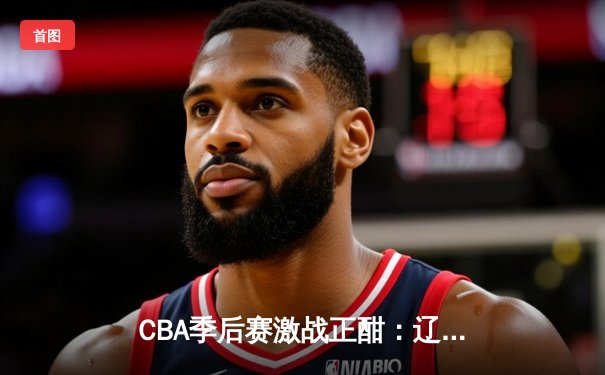 CBA季后赛激战正酣：辽宁男篮加时险胜广东，赵继伟33分导演惊天逆转