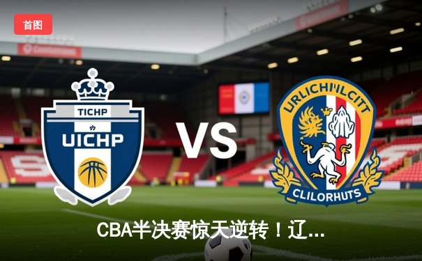 CBA半决赛惊天逆转！辽宁本钢加时险胜广东宏远，赵继伟砍35分创生涯新高